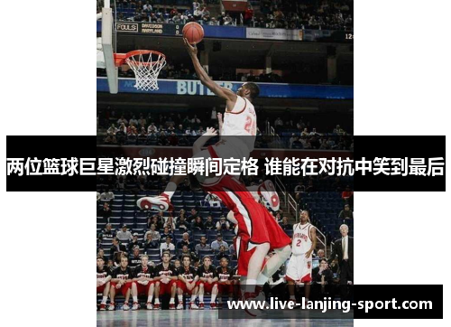 两位篮球巨星激烈碰撞瞬间定格 谁能在对抗中笑到最后